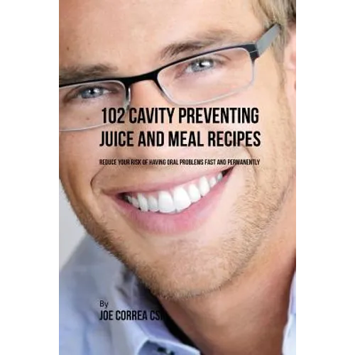 102 Cavity Preventing Juice and Meal Recipes: Reduce Your Risk of Having Oral Problems Fast and Permanently