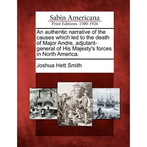 An Authentic Narrative of the Causes Which Led to the Death of Major Andre, Adjutant-General of His Majesty's Forces in North America.