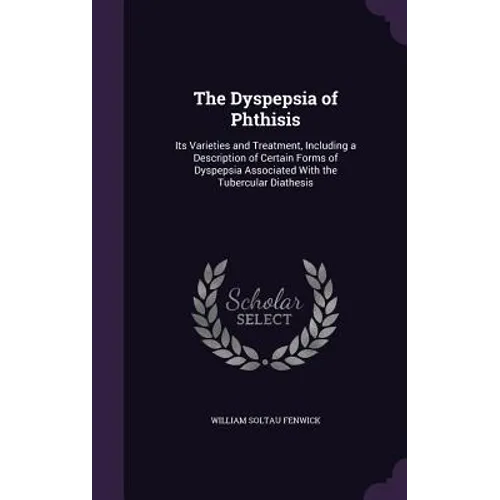 The Dyspepsia of Phthisis: Its Varieties and Treatment, Including a Description of Certain Forms of Dyspepsia Associated With the Tubercular Diathesis