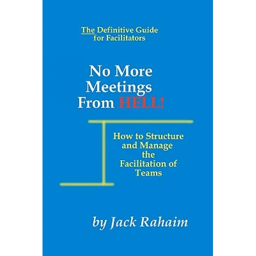 No More Meetings From Hell: How To Structure And Manage The Facilitation Of Teams