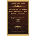 Alice, Grand Duchess Of Hesse, Princess Of Great Britain And Ireland: Biographical Sketch And Letters (1885)
