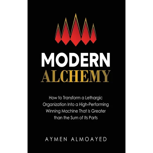 Modern Alchemy: How to Transform a Lethargic Organization Into a High-Performing, Winning Machine That Is Greater than the Sum of Its Parts