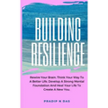 Building Resilience: Rewire Your Brain, Think Your Way To A Better Life, Develop A Strong Mental Foundation And Heal Your Life To Create A New You.