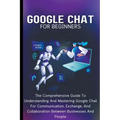 Google Chat For Beginners: The Comprehensive Guide To Understanding And Mastering Google Chat For Communication, Exchange, And Collaboration Between B