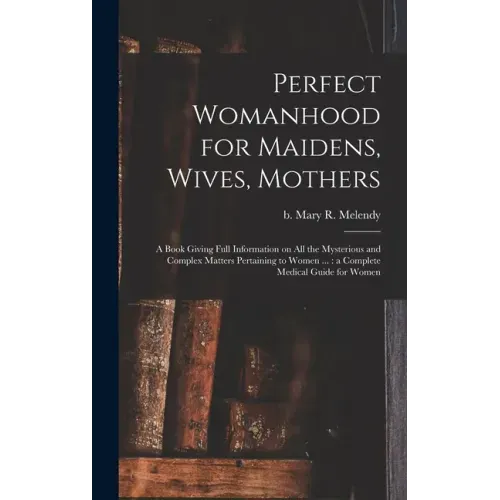 Perfect Womanhood for Maidens, Wives, Mothers [microform]: a Book Giving Full Information on All the Mysterious and Complex Matters Pertaining to Wome
