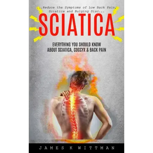 Sciatica: Everything You Should Know About Sciatica, Coccyx & Back Pain (Reduce The Symptoms Of Low Back Pain, Sciatica And Bulging Disc)