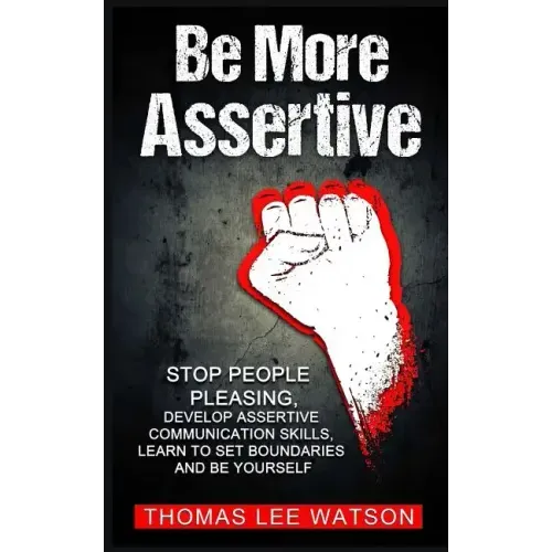 Be More Assertive: Stop People Pleasing, Develop Assertive Communication Skills, Learn To Set Boundaries and Be Yourself