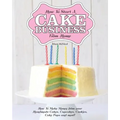 How to Start a Cake Business from Home - How to Make Money from Your Handmade Cakes, Cupcakes, Cake Pops and More!