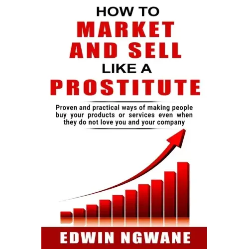 How to Market and Sell Like a Prostitute: Proven and practical ways of making people buy your products or services, even when they do not love you and