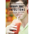 56 All Natural Juice Recipes to Help Cure Urinary Tract Infections: Quickly Improve Your Condition without Medical Treatments
