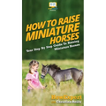 How To Raise Miniature Horses: Your Step By Step Guide To Raising Miniature Horses