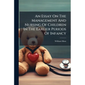 An Essay On The Management And Nursing Of Children In The Earlier Periods Of Infancy: And On The Treatment And Rule Of Conduct Requisite For The Mothe