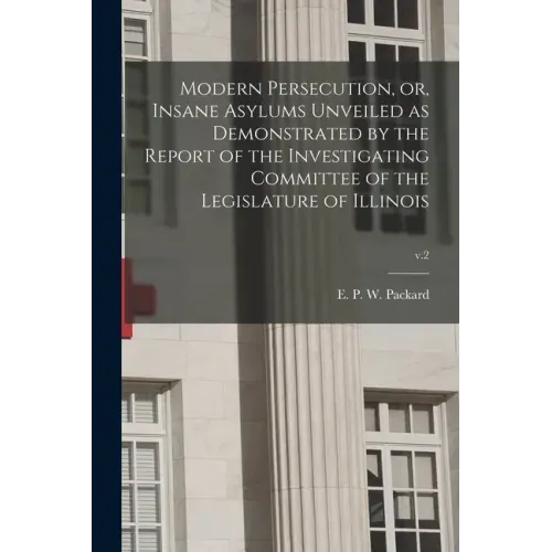 Modern Persecution, or, Insane Asylums Unveiled as Demonstrated by the Report of the Investigating Committee of the Legislature of Illinois; v.2