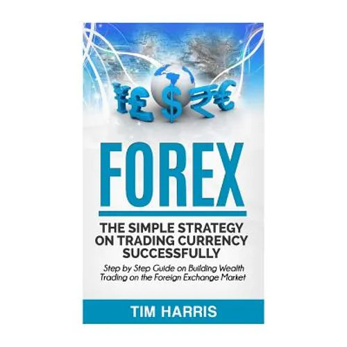Forex: The Simple Strategy on Trading Currency Successfully - Step by Step Guide on Building Wealth Trading on the Foreign Exchange Market
