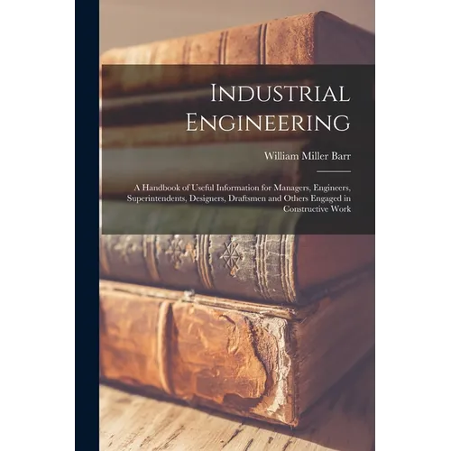 Industrial Engineering: A Handbook of Useful Information for Managers, Engineers, Superintendents, Designers, Draftsmen and Others Engaged in