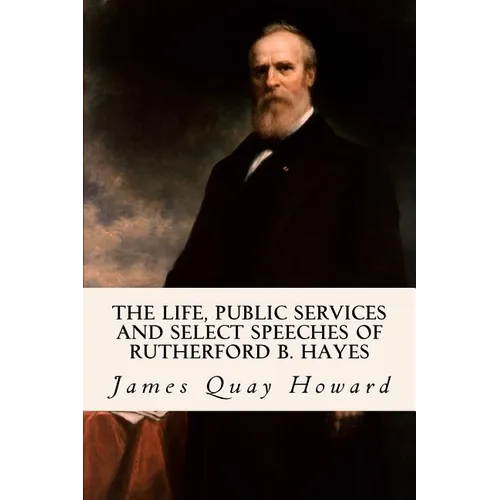 The Life, Public Services and Select Speeches of Rutherford B. Hayes