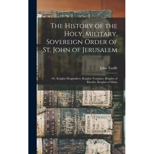 The History of the Holy, Military, Sovereign Order of St. John of Jerusalem: Or, Knights Hospitallers, Knights Templars, Knights of Rhodes, Knights of