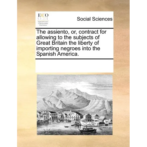 The Assiento, Or, Contract for Allowing to the Subjects of Great Britain the Liberty of Importing Negroes Into the Spanish America.
