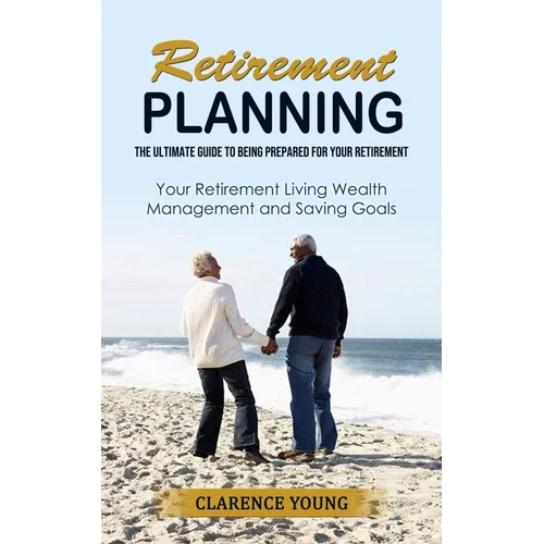 Retirement Planning: The Ultimate Guide to Being Prepared for Your Retirement (Your Retirement Living Wealth Management and Saving Goals)