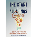The Start of All Things Good: A Complete Guide to Building Your Business