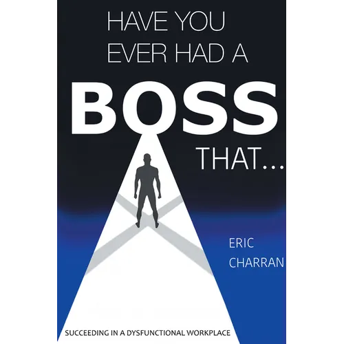 Have You Ever Had a Boss That . . .: Succeeding in a Dysfunctional Workplace