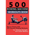 500 Rowing Machine Workouts Book: Row to Fitness with 500 Dynamic Rowing Workouts for Ultimate Strength and Cardio Mastery