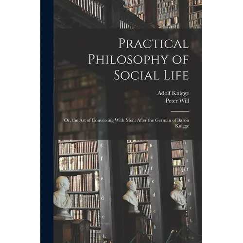 Practical Philosophy of Social Life: Or, the Art of Conversing With Men: After the German of Baron Knigge