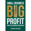 Small Business, Big Profit: Work Less, Earn More, Build Wealth