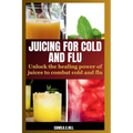 Juicing for Cold and Flu: Unlock the Healing Power of Juices to Combat Cold and Flu