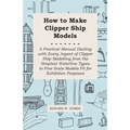 How to Make Clipper Ship Models - A Practical Manual Dealing with Every Aspect of Clipper Ship Modelling from the Simplest Waterline Types to Fine Sca