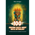 100 Amazing Facts about Maya Mythology: Mysterious Rituals of a Legendary Civilization