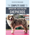 The Complete Guide to Miniature Australian Shepherds: Finding, Caring For, Training, Feeding, Socializing, and Loving Your New Mini Aussie Puppy