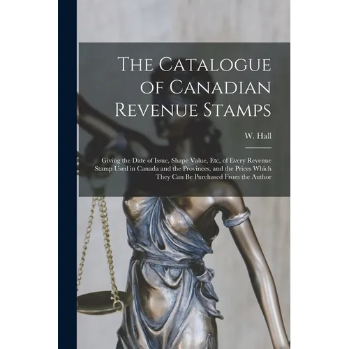 The Catalogue of Canadian Revenue Stamps: Giving the Date of Issue, Shape Value, etc, of Every Revenue Stamp Used in Canada and the Provinces, and the