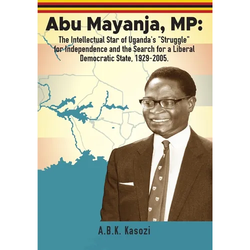 Abu Mayanja, MP: The Intellectual Star of Uganda's "Struggle" for Independence and the Search for a Liberal Democratic State, 1929-2005