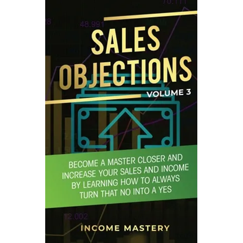Sales Objections: Become a Master Closer and Increase Your Sales and Income by Learning How to Always Turn That No into a Yes Volume 3
