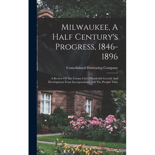 Milwaukee, A Half Century's Progress, 1846-1896: A Review Of The Cream City's Wonderful Growth And Development From Incorporation Until The Present Ti
