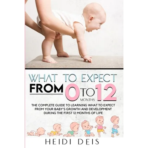 What to Expect from 0 to 12 Months: The Complete Guide to Learning What to Expect from Your Baby's Growth and Development During the First 12 Months o