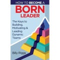 How to Become a Born Leader: Keys to Building, Motivating, and Leading Dynamic Teams