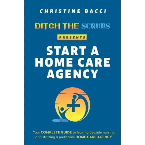 Ditch the Scrubs Presents Start a Homecare Agency: Your Complete Guide to Leaving Bedside Nursing and Starting a Profitable Home Care Agency