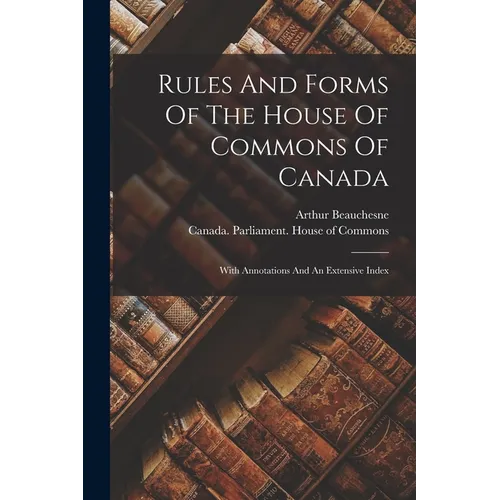 Rules And Forms Of The House Of Commons Of Canada: With Annotations And An Extensive Index