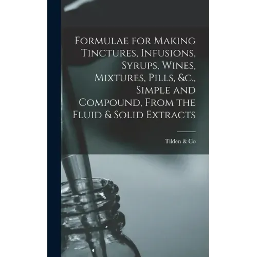 Formulae for Making Tinctures, Infusions, Syrups, Wines, Mixtures, Pills, &c., Simple and Compound, From the Fluid & Solid Extracts