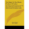 The Right To The Whole Produce Of Labor: The Origin And Development Of The Theory Of Labor's Claim To The Whole Product Of Industry (1899)