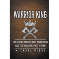 Warrior King Unlocking Masculinity, Manliness and the Warrior Spirit Within