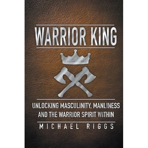 Warrior King Unlocking Masculinity, Manliness and the Warrior Spirit Within