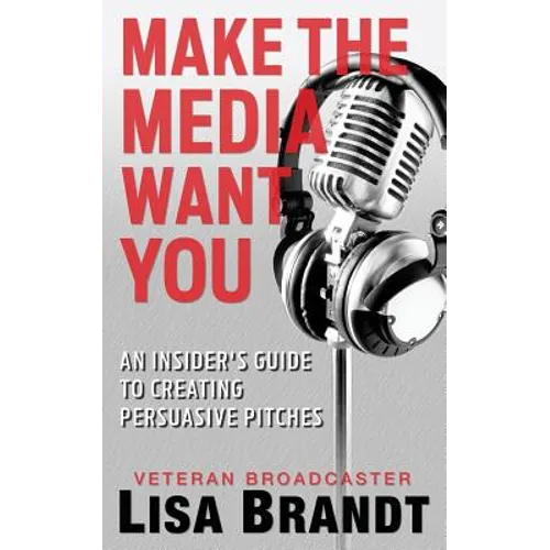 Make the Media Want You: An Insider's Guide to Creating Persuasive Pitches