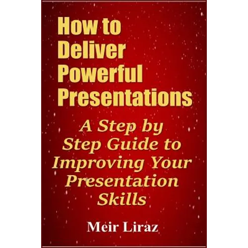 How to Deliver Powerful Presentations - A Step by Step Guide to Improving Your Presentation Skills