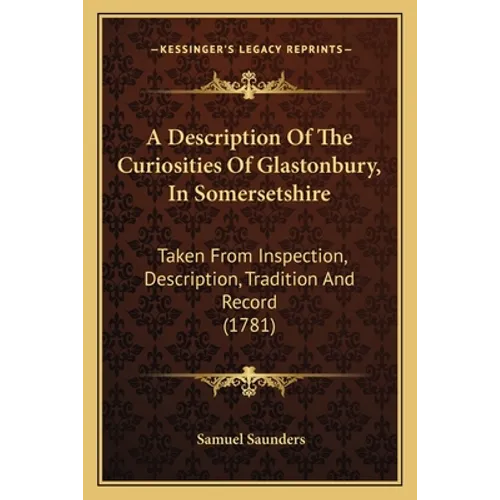 A Description Of The Curiosities Of Glastonbury, In Somersetshire: Taken From Inspection, Description, Tradition And Record (1781)