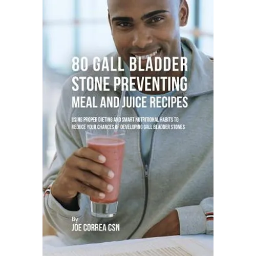 80 Gallbladder Stone Preventing Meal and Juice Recipes: Using Proper Dieting and Smart Nutritional Habits to Reduce Your Chances of Developing Gall Bl