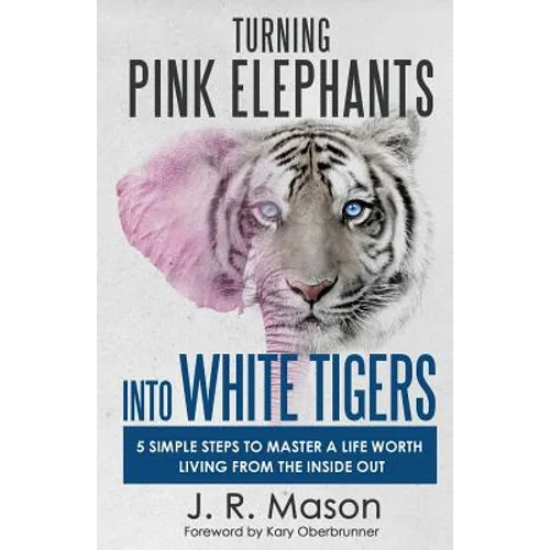 Turning Pink Elephants Into White Tigers: 5 Simple Steps to Master a Life Worth Living from the Inside Out
