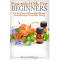 Essential Oils For Beginners: Use The Power Of Essential Oils & Aromatherapy For Healthy Living